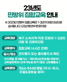 23년도 민방위 집합교육 안내
※ 2023년 민방위 집합교육은 1~2년차 대원 대상으로 실시됩니다. (22년 행안부 변경지침)
교육대상-북구 소속지역·직장 민방위 1~2년차 대원 및 민방위대장/교육방식-집합교육 (4시간 진행)/일시장소-전자통지 또는 종이통지서 확인 ※지정일 참석불가시 : 국민재난안전포털>민방위>
교육일정확인>교육가능일 참석 (별도 신청불필요 )/교육문의-1566-8448(평일 09시~18시, 주말&공휴일 휴무)