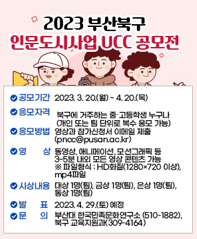 『2023 부산북구 인문도시사업 UCC 공모전』
○ 공모기간 : 2023. 3. 20.(월) ~ 4. 20.(목)
○ 응모자격 : 북구에 거주하는 중?고등학생 누구나(개인 또는 팀 단위로 복수 응모 가능)
○ 응모방법 : 영상과 참가신청서 이메일 제출 (pncc@pusan.ac.kr)
○ 영    상 : 동영상, 애니메이션, 모션그래픽 등 3~5분 내외 모든 영상 콘텐츠 가능 
              ※ 파일형식 : HD화질(1280×720 이상), mp4파일
○ 시상내용 : 대상 1명(팀), 금상 1명(팀), 은상 1명(팀), 동상 1명(팀)
○ 발    표 : 2023. 4. 29.(토) 예정
○ 문    의 : 부산대 한국민족문화연구소 (510-1882), 북구 교육지원과(309-4164)