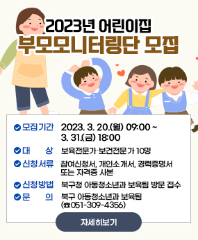 2023년 어린이집 부모모니터링단 모집
- 모집기간 : 2023. 3. 20.(월) 09:00 ~ 3. 31.(금) 18:00
- 대    상 : 보육전문가?보건전문가 10명
- 신청서류 : 참여신청서, 개인소개서, 경력증명서 또는 자격증 사본 
- 신청방법 : 북구청 아동청소년과 보육팀 방문 접수
- 문    의 : 북구 아동청소년과 보육팀(☎051-309-4356)
자세히보기