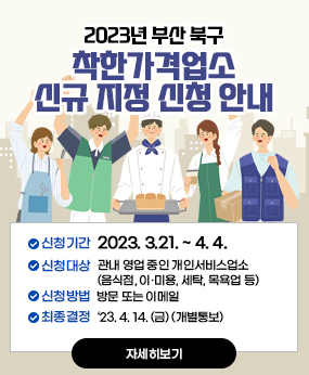 2023년 부산 북구 착한가격업소 신규 지정 신청 안내
- 신청기간 : 2023. 3.21. ~ 4. 4.
 - 신청대상 : 관내 영업 중인 개인서비스업소(음식점, 이·미용, 세탁, 목욕업 등)
 - 신청방법 : 방문 또는 이메일 
 - 최종결정 : ‘23. 4. 14. (금) (개별통보)
자세히보기