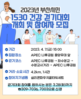 2023년 부산시민 1530 건강 걷기대회 개최 및 참여자 모집 

2023년 부산시민 1530 건강 걷기대회 개최 및 참여자 모집 / 일    시 : 2023. 4. 7.(금) 15:00 / 집합장소 : APEC 나루공원 중앙무대 앞 / 걷기코스 : APEC 나루공원 → 좌수영교 → 수영교사거리 → APEC 나루공원 / 거리·소요시간 : 4.2km, 1시간 / 참여자 기념품 : 실리콘파우치쿨타워세트 / 걷기대회 참여를 원하시는 분은 3.28(화)까지 ☎309-7036, 7003으로 신청