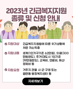 2023년 긴급복지지원 종류 및 신청 안내 
·지원대상: 긴급복지지원법에 따른 위기상황에 처한 저소득층
지원내용: 생계(1인가구기준 62만원), 의료(300만원한도), 주거(대도시 1인기준 39만원한도), 교육비, 연료비, 해산·장제비 등
·지원요청: 거주지 관할 시·군·구청 또는 읍면동 행정복지센터 등