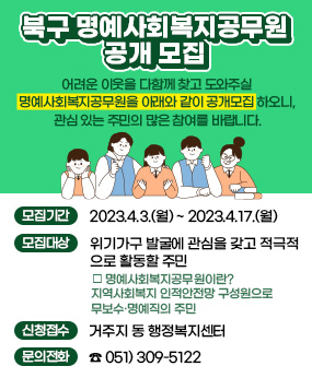 북구 명예사회복지공무원 공개 모집
어려운 이웃을 다함께 찾고 도와주실 명예사회복지공무원을 아래와 같이
공개모집 하오니, 관심 있는 주민의 많은 참여를 바랍니다.
모집기간  2023.4.3.(월)~2023.4.17.(월)
모집대상  위기가구 발굴에 관심을 갖고 적극적으로 활동할 주민
□명예사회복지공무원이란? 지역사회복지 인적안전망 구성원으로 무보수·명예직의 주민
신청접수 : 거주지 동 행정복지센터
※ 문의전화 ☎ 051) 309-5122