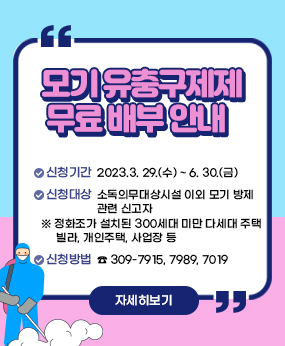 모기 유충구제제 무료 배부 안내 
 ○ 신청기간 : 2023.3. 29.(수) ~ 6. 30.(금)
 ○ 신청대상 : 소독의무대상시설 이외 모기 방제 관련 신고자
              - 정화조가 설치된 300세대 미만 다세대 주택, 빌라, 개인주택, 사업장 등
 ○ 신청방법 : 전화 ( ☎ 309-7915, 7989, 7019)