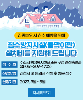 집중호우 시 침수예방을 위해
침수방지시설 (물막이판)
설치비를 지원해 드립니다
접수처 주소지 행정복지센터 또는 구청 안전총괄과 (☎051-309-4702)
신청방법 신청서 및 동의서 작성 후 방문 접수
신청기간 2023. 3월 ~ 5월
자세히보기