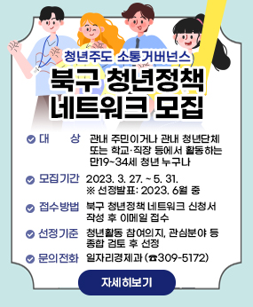 청년정책 네트워크 모집
- 대    상 : 관내 주민이거나 관내 청년단체 또는 학교·직장 등에서 활동하는 
             만19~34세 청년 누구나
- 모집기간 : 2023. 3. 27. ~ 5. 31.  ※ 선정발표: 2023. 6월 중
- 접수방법 : 북구 청년정책 네트워크 신청서 작성 후 이메일 접수 
- 선정기준 : 청년활동 참여의지, 관심분야 등 종합 검토 후 선정 
- 문    의 : 일자리경제과 (☎309-5172)
자세히보기