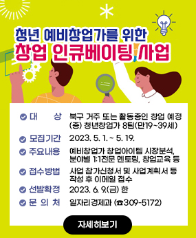 청년 예비창업가를 위한 창업 인큐베이팅 사업
- 대    상 : 북구 거주 또는 활동중인 창업 예정(중) 청년창업가 8팀(만19~39세)
- 모집기간 : 2023. 5. 1. ~ 5. 19.  
- 주요내용 : 예비창업가 창업아이템 시장분석, 분야별 1:1전문 멘토링, 창업교육 등
- 접수방법 : 사업 참가신청서 및 사업계획서 등 작성 후 이메일 접수 
- 선발확정 : 2023. 6. 9.(금) 한
- 문    의 : 일자리경제과 (☎309-5172)
자세히보기