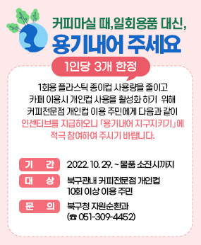 커피마실 때, 일회용품 대신, 용기내어 주세요 1인당 3개한정
1회용 플라스틱 종이컵 사용량을 줄이고 카페 이용시 개인컵 사용을 활성화 하기
 위해 커피전문점 개인컵 이용 주민에게 다음과 같이 인센티브를 지급하오니
「용기내어 지구지키기」에 적극 참여하여 주시기 바랍니다.

기    간 : 2022. 10. 29. ~ 물품 소진시까지
대    상 : 북구관내 커피전문점 개인컵 10회 이상 이용 주민
문   의 : 북구청 자원순환과 (☎ 051-309-4452)