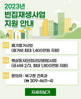 2023년 빈집재생사업 지원 안내
01 폐가철거사업 (철거비 최대 1,400만원 지원)
02 햇살둥지(빈집리모델링)사업 (공사비 2/3, 최대 1,800만원 지원)
03 문의처 : 북구청 건축과 (☎ 309-4611~4)
자세히보기