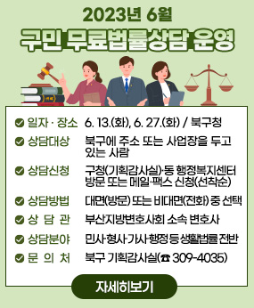 2023년 6월 구민 무료법률상담 운영
○ 일자·장소: 6. 13.(화), 6. 27.(화) / 북구청
○ 상담대상: 북구에 주소 또는 사업장을 두고 있는 사람
○ 상담신청: 구청(기획감사실)·동 행정복지센터 방문 또는 메일·팩스 신청(선착순)
○ 상담방법 : 대면(방문) 또는 비대면(전화) 중 선택
○ 상 담 관 : 부산지방변호사회 소속 변호사
○ 상담분야 : 민사․형사․가사․행정 등 생활법률 전반
○ 문 의 처 : 북구 기획감사실(☎ 309-4035)
자세히보기