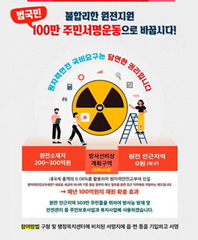 불합리한 원전지원
범국민 100만 주민서명운동으로 바꿉시다!
원자력안전 국비요구는 당연한 권리입니다
원전소재지 200~300억원
방사선비상 계획구역(30km내)
원전 인근지역 0원 (북구)
내국세 총액의 0.06%를 활용하여 원자력안전교부세 신설
원자력안전교부세란? 새로운 세금이 아니라 기존 중앙 정부의 예산 일부를 원전 인근 지자체로 지원하는 제도입니다.
→ 매년 100억원의 재원 확충 효과
원전 인근지역 503만 주민들을 위하여 방사능 방재 및 안전관리 등 주민보호사업과 복지사업에 사용하겠습니다.
참여방법 구청 및 행정복지센터에 비치된 서명지에 읍·면·동을 기입하고 서명