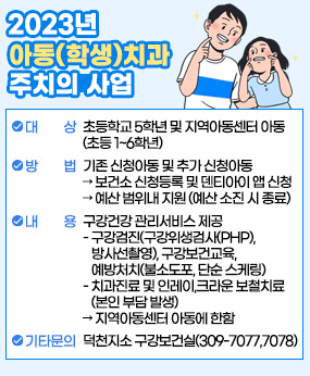 2023년 아동(학생)치과 주치의 사업
 ○ 대     상: 초등학교 5학년 및 지역아동센터 아동(초등 1~6학년)  
 ○ 방     법: 기존 신청아동 및 추가 신청아동
      ➲ 보건소 신청등록 및 덴티아이 앱 신청
      ➲ 예산 범위내 지원(예산 소진시 종료)
 ○ 내     용: 구강건강 관리서비스 제공
    - 구강검진(구강위생검사(PHP), 방사선촬영), 구강보건교육, 
      예방처치(불소도포, 단순 스케링)
    - 치과진료 및 인레이,크라운 보철치료(본인 부담 발생)
      ➲ 지역아동센터 아동에 한함

 ※ 기타 문의: 덕천지소 구강보건실(309-7077,7078)