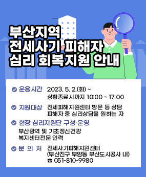 부산지역 전세사기 피해자 심리 회복지원 안내

○ 운용시간 : 2023. 5. 2.(화) ~ 상황종료시까지 10:00 ~ 17:00
○ 지원대상 : 전세피해지원센터 방문 등 상담 피해자 중 심리상담을 원하는 자
○ 현장 심리지원단 구성·운영 : 부산광역 및 기초정신건강복지센터 전문 인력
○ 장소 : 전세사기피해지원센터 (부산진구 부암동 부산도시공사 내) ☎ 051-810-9980
