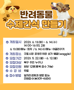 반려동물 수제간식 만들기
 ❍ 개최일시 : 2023. 6. 13.(화) ~ 6. 14.(수) 14:00~16:00, 2회
  ▹ 6. 13.(화) 메뉴 : 피자
  ▹ 6. 14.(수) 메뉴 : 어글리쿠키
 ❍ 개최장소 : 구포시장 공영주차장 상가 웨글(waggle)
 ❍ 모집기간 : 2023. 5. 22.(월) ~ 6. 12.(월)
 ❍ 모집대상 : 북구 주민 누구나 ❍ 모집인원 : 회당 12명(중복 접수 가능)
 ❍ 수 강 비 : 무료
 ❍ 접수방법 : 일자리경제과 방문 또는 전화접수(☎309-4654)
