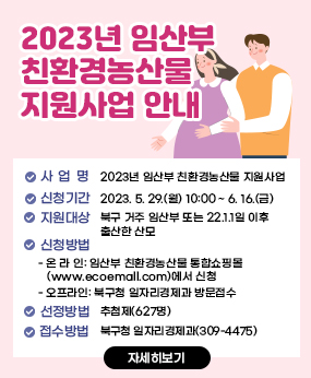 2023년 임산부 친환경농산물 지원사업 안내
 1. 사 업 명: 2023년 임산부 친환경농산물 지원사업 
 2. 신청기간: 2023. 5. 29.(월) 10:00 ~ 6. 16.(금) 
 3. 지원대상: 북구 거주 임산부 또는 22.1.1일 이후 출산한 산모 
 4. 신청방법
  - 온 라 인: 임산부 친환경농산물 통합쇼핑몰(www.ecoemall.com)에서 신청  
  - 오프라인: 북구청 일자리경제과 방문접수
 5. 선정방법: 추첨제(627명)
 6. 문    의: 북구청 일자리경제과(309-4475)