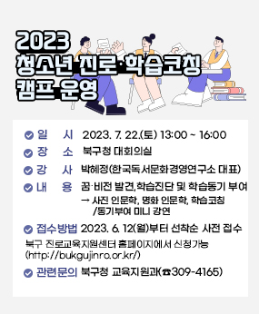 ○ 일    시 : 2023. 7. 22.(토) 13:00 ~ 16:00 
○ 장    소 : 북구청 대회의실
○ 강    사 : 박혜정(한국독서문화경영연구소 대표)
○ 내    용 : 꿈비전 발견, 학습진단 및 학습동기 부여
   ▸ 사진 인문학, 명화 인문학, 학습코칭/동기부여 미니 강연
○  접수방법 
   - 2023. 6. 12(월)부터 선착순 사전 접수 
   ▷북구 진로교육지원센터 홈페이지에서 신청가능(http://bukgujinro.or.kr/)
○ 관련문의 : 북구청 교육지원과(☎309-4165)