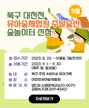 북구 대천천유아숲체험원 주말숲반 숲놀이터 신청(9월)
- 접수기간 : 2023. 8. 20. ~ 이용일 3일전까지
- 이용기간 : 2023. 9. 1. ~ 9. 30.(매주 토, 일요일)
- 대    상 : 북구 주민 4세이상 유아가족
- 장    소 : 대천천유아숲체험원
- 문    의 : 반디도시생태학교(610-0071) / 공원녹지과(309-4542)
자세히보기