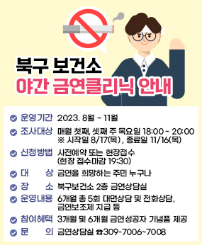 「북구 보건소 야간 금연클리닉 안내」

  ▣ 운영기간 : 2023. 8월 ~ 11월 
   ▣ 운영시간 : 매월 첫째, 셋째 주 목요일 18:00 ~ 20:00
                 ※ 시작일 8/17(목) , 종료일 11/16(목)
   ▣ 신청방법 : 사전예약 또는 현장접수 (현장 접수마감 19:30)
   ▣ 대    상 : 금연을 희망하는 주민 누구나 
   ▣ 장    소 : 북구보건소 2층 금연상담실
   ▣ 운영내용 : 6개월 총 5회 대면상담 및 전화상담, 금연보조제 지급 등 
   ▣ 참여혜택 : 3개월 및 6개월 금연성공자 기념품 제공 
   ▣ 문    의 : 금연상담실 ☎309-7006~7008