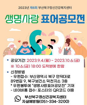 제6회 생명사랑표어 공모전 개최 안내

○ 공모기간: 2023.9.4.(월) ~ 2023.10.6.(금)   ※ 10.6.(금) 18:00 도착분에 한함
○ 신청방법
  ▷ 우편접수: 부산광역시 북구 만덕대로89번길 9, 북구보건소 덕천지소 3층(우:46555) * 우편봉투에 “생명사랑표어공모전” 기재
  ▷ 네이버폼 접수: 포스터의 QR코드 이용
○ 문    의:  부산북구정신건강복지센터 자살예방팀(051-334-3200)﻿