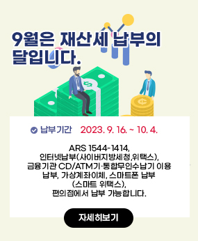 9월은 재산세 납부의 달입니다.
납부기간 : 2023. 9. 16. ~ 10. 4.
ARS 1544-1414, 인터넷납부(사이버지방세청, 위택스),
   금융기관 CD/ATM기 ․ 통합무인수납기 이용 납부, 가상계좌이체,
   스마트폰 납부(스마트 위택스), 편의점에서 납부 가능합니다.
