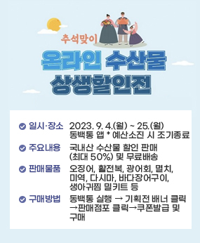 추석맞이 온라인 수산물 상생할인전 홍보

일시/장소 : 2023. 9. 4.(월) ~ 25.(월) / 동백통 앱   * 예산소진 시 조기종료
주요내용 : 국내산 수산물 할인 판매(최대 50%) 및 무료배송
판매물품 : 오징어, 활전복, 광어회, 멸치, 미역, 다시마, 바다장어구이, 생아귀찜 밀키트 등
구매방법 : 동백통 실행 ‣ 기획전 배너 클릭 ‣ 판매점포 클릭 ‣ 쿠폰발급 및 구매