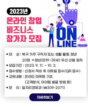 2023년「온라인 창업 비즈니스」참가자 모집
- 대    상 : 북구 거주 구직자 또는 생활·활동 청년 20명
             ▸ 청년(만19~39세) 우선 선발 원칙
- 모집기간 : 2023. 9. 11. ~ 10. 2.  
- 접수방법 : 신청서 작성 후 이메일 접수(QR 접수) 
- 교육내용 : 온라인 마케팅 기초(고객분석, 아이템 발굴 방법 등) 
- 문    의 : 일자리경제과 (☎309-2071)