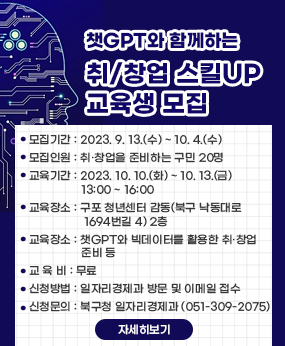 챗GPT와 함께하는 취/창업 스킬UP 교육생 모집
○ 모집기간 : 2023. 9. 13.(수) ~ 10. 4.(수) ※ 점심시간(12:00~13:00), 주말 제외
○ 모집인원 : 취·창업을 준비하는 구민 20명
○ 교육기간 : 2023. 10. 10.(화) ~ 10. 13.(금) 13:00 ~ 16:00
○ 교육장소 : 구포 청년센터 감동(북구 낙동대로1694번길 4) 2층
○ 교육장소 : 챗GPT와 빅데이터를 활용한 취·창업 준비 등
○ 교 육 비 : 무료
○ 신청방법 : 일자리경제과 방문 및 이메일접수
○ 신청문의 : 북구청 일자리경제과 (051-309-2075)