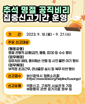 추석 명절 공직비리 집중신고기간 운영
○ 기    간 : 2023. 9. 18.(월) ~ 9. 27.(수)
 ○ 주요 신고대상
   - (행동강령) 명절 관행적 금품(금전, 물품, 접대) 등 수수 행위
   - (업무해태) 업무처리 해태, 품위훼손 언행 등 시민 불편 야기 행위
   - (복무위반) 부적정 초과근무, 관내출장 실시 등 복무 위반 행위
 ○ 신고접수 : 부산광역시 청렴소리함(https://www.kbei.org/helpline/busango)
 ○ 신고요령 : 익명신고, 구체적 사실관계 기재, 부패행위 관련 증거자료 첨부 등