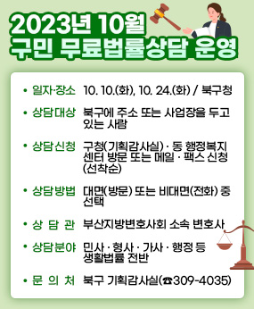 2023년 10월 구민 무료법률상담 운영
○ 일자·장소: 10. 10.(화), 10. 24.(화) / 북구청
○ 상담대상: 북구에 주소 또는 사업장을 두고 있는 사람
○ 상담신청: 구청(기획감사실)·동 행정복지센터 방문 또는 메일·팩스 신청(선착순)
○ 상담방법 : 대면(방문) 또는 비대면(전화) 중 선택
○ 상 담 관 : 부산지방변호사회 소속 변호사
○ 상담분야 : 민사․형사․가사․행정 등 생활법률 전반
○ 문 의 처 : 북구 기획감사실(☎ 309-4035)