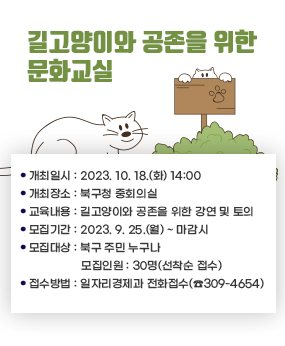 길고양이와 공존을 위한 문화교실
 ❍ 개최일시 : 2023. 10. 18.(화) 14:00
  ❍ 개최장소 : 북구청 중회의실
  ❍ 교육내용 : 길고양이와 공존을 위한 강연 및 토의
  ❍ 모집기간 : 2023. 9. 25.(월) ~ 마감시
  ❍ 모집대상 : 북구 주민 누구나  ❍ 모집인원 : 30명(선착순 접수)
  ❍ 접수방법 : 일자리경제과 전화접수(☎309-4654)