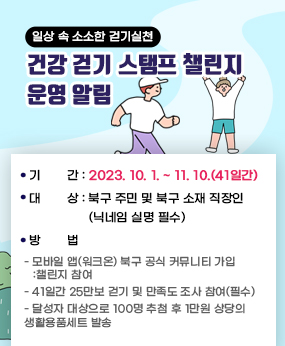 일상 속 소소한 걷기실천 「건강 걷기 스탬프 챌린지」운영 알림/  ❍ 챌린지 명 : 일상 속 소소한 걷기실천 『건강걷기 챌린지』❍ 기  간 : 2023. 10. 1. ~ 11. 10.(41일간)  ❍ 대  상 : 북구 주민 및 북구 소재 직장인(닉네임 실명 필수)  ❍ 방  법    - 모바일 앱(워크온) 북구 공식 커뮤니티 가입 – 챌린지 참여     - 41일간 25만보 걷기 및 만족도 조사 참여(필수)    - 달성자 대상으로 100명 추첨 후 1만원 상당의 생활용품세트 발송