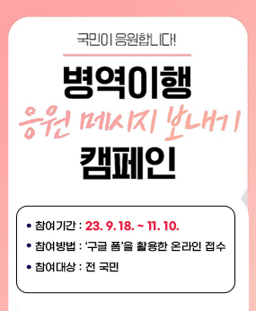 □ 병역이행 응원 메시지 보내기 캠페인 
    가. 참여기간: 23. 9. 18. ~ 11. 10.
    나. 참여방법 : ‘구글 폼’을 활용한 온라인 접수 
    다. 참여대상: 전 국민