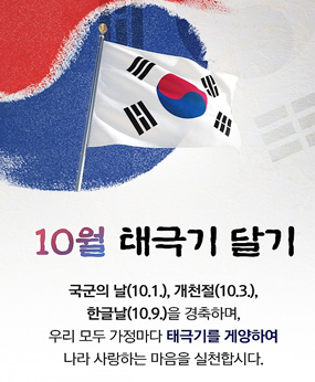 10월태극기달기
국군의날(10.1),개천절(10.3),한글날(10.9)을 경축하며, 우리모두 가정마다 태극기를 게양하여 나라 사랑하는 마음을 실천합시다.