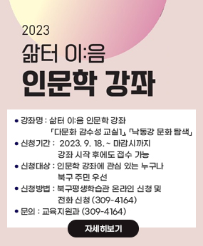 삶터이음인문학강좌
- (강좌명) 삶터 이:음 인문학 강좌
              >「다문화 감수성 교실1」, 「낙동강 문화 탐색」
- (신청기간) 2023. 9. 18. ~ 마감시까지
              > 강좌 시작 후에도 접수 가능
- (신청대상) 인문학 강좌에 관심 있는 누구나
             > 북구 주민 우선
- (신청방법) 북구평생학습관 온라인 신청 및 전화 신청(309-4164)
- 문의 : 교육지원과 (309-4164)
 
자세히보기