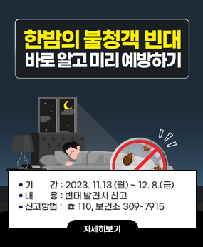 빈대 집중 점검 및 방제기간 운영
○ 기간 : 2023. 11.13.(월) ~ 12. 8.(금)
 ○ 내용 : 빈대 발견시 신고
 ○ 신고방법 :  ☎ 110, 보건소 309-7915
자세히보기