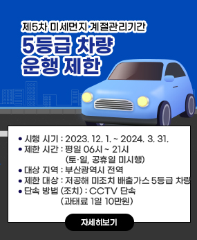 제5차 미세먼지 계절관리기간 5등급 차량 운행 제한
 시행 시기 : 2023. 12. 1. ~ 2024. 3. 31.
 제한 시간 : 평일 06시 ~ 21시 (토·일, 공휴일 미시행)
 대상 지역 : 부산광역시 전역
 제한 대상 : 저공해 미조치 배출가스 5등급 차량
 단속 방법 (조치) : CCTV 단속 (과태료 1일 10만원) 
※ 자세한 사항은 홈페이지 참조
자세히보기