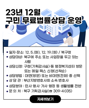 2023년 12월 구민 무료법률상담 운영
○ 일자·장소: 12. 5.(화), 12. 19.(화) / 북구청
○ 상담대상: 북구에 주소 또는 사업장을 두고 있는 사람
○ 상담신청: 구청(기획감사실)·동 행정복지센터 방문 또는 메일·팩스 신청(선착순)
○ 상담방법 : 대면(방문) 또는 비대면(전화) 중 선택
○ 상 담 관 : 부산지방변호사회 소속 변호사
○ 상담분야 : 민사․형사․가사․행정 등 생활법률 전반
○ 문 의 처 : 북구 기획감사실(☎ 309-4035)
자세히보기