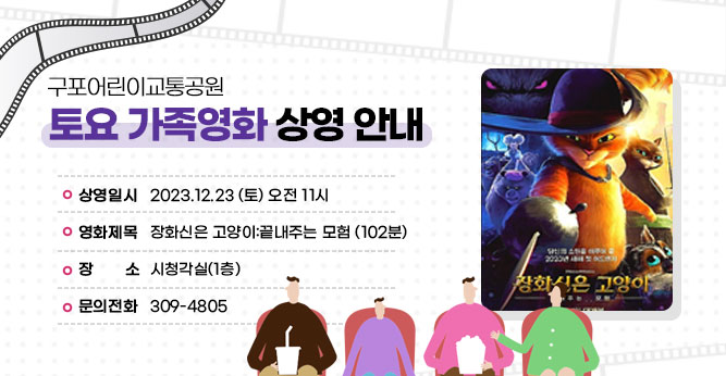 구포어린이교통공원 토요 가족영화 상영 안내
○ 상영일시 : 2023.12.23 (토) 오전 11시
○ 영화제목 : 장화신은 고양이:끝내주는 모험 (102분)
○ 장    소 : 시청각실(1층) 
○ 문의전화(☎309-4805)