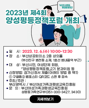 2023년 제4회 『양성평등정책포럼』 개최
○ 사 업 명: 제4회 『양성평등정책포럼』(※ 부제: 부산의 성평등, 현장을 말하다)
   ○ 일    시: 2023. 12. 6.(수) 10:00~12:30
   ○ 장    소: 부산상공회의소 2층 상의홀(부산진구 범천동 소재, 1호선 범내골역 부근)
   ○ 대    상: 부산시민, 여성단체 회원, 「양성평등정책포럼」2기 분과위원 등
   ○ 신청방법: 참가신청서 제출(아래의 방법 중 택1)
       ① 구글폼 직접 접속
       ② 웹포스터 QR코드 스캔 후 접속
   ○ 주최/주관: 부산광역시 / 부산여성가족과평생교육진흥원
   ○ 문   의: 부산여성가족과평생교육진흥원 성평등가족연구부(051-330-3427, 3430)