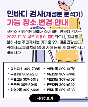 인바디 검사(체성분 분석기) 가능 장소 변경 안내/보건소 건강상담실에서 실시하던 인바디 검사는 2023.12.31.부로 이용이 중단되오니, 검사를 원하시는 주민께서는 가까운 9개 마을건강센터, 덕천지소(물리치료실)에 사전 문의 후 이용하시기 바랍니다./덕천지소 및 북구 마을건강센터 덕천지소 309-7085 /구포1동 309-6218/ 구포2동 309-6018/ 금곡동 309-6048/ 화명2동 309-6068/화명3동 309-6078/ 덕천2동 309-6398/ 덕천3동 309-6108/ 만덕2동 309-6129 /만덕3동 309-6138