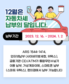 12월은 자동차세 납부의 달입니다.
납부기간 : 2023. 12. 16. ~ 2024. 1. 2.
ARS 1544-1414, 인터넷납부(사이버지방세청, 위택스),
금융기관 CD/ATM기 ․ 통합무인수납기 이용 납부, 가상계좌이체,
스마트폰 납부(스마트 위택스), 편의점에서 납부 가능합니다.