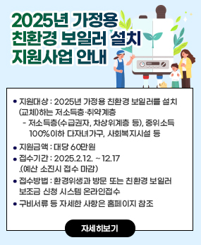 2025년 가정용 친환경 보일러 설치 지원사업 안내 
 지원대상: 2025년 가정용 친환경 보일러를 설치(교체)하는 저소득층·취약계층
  - 저소득층(수급권자, 차상위계층 등), 중위소득 100%이하 다자녀가구, 사회복지시설 등
 지원금액: 대당 60만원
 접수기간: 2025.2.12. ∼12.17.(예산 소진시 접수 마감)
 접수방법: 환경위생과 방문 또는 친환경 보일러 보조금 신청 시스템 온라인접수
 구비서류 등 자세한 사항은 홈페이지 참조
자세히보기