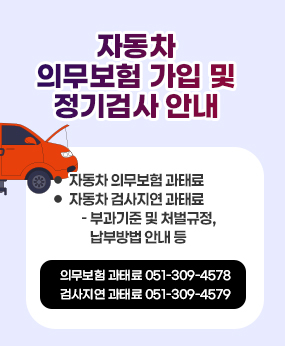 자동차 의무보험 가입 및 정기검사 안내
 ○ 자동차 의무보험 과태료
 ○ 자동차 검사지연 과태료
    - 부과기준 및 처벌규정, 납부방법 안내 등
의무보험 과태료 051-309-4578
검사지연 과태료 051-309-4579