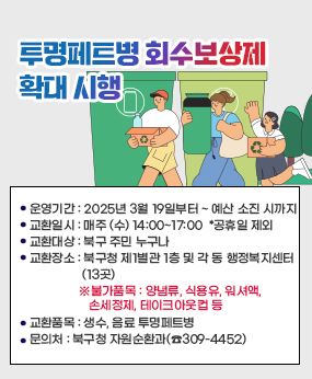 투명페트병 회수보상제 확대 시행
운영기간 : 2025년 3월 19일부터 ~ 예산 소진 시까지
교환일시 : 매주 (수) 14:00~17:00  *공휴일 제외
교환대상 : 북구 주민 누구나
교환장소 : 북구청 제1별관 1층 및 각 동 행정복지센터(13곳)
교환품목 : 생수, 음료 투명페트병
불가품목 : 양념류, 식용유, 워셔액, 손세정제, 테이크아웃컵 등
문의처 : 북구청 자원순환과(☎309-4452)