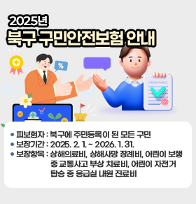 2025년 북구 구민안전보험 안내
 〇 피보험자 : 북구에 주민등록이 된 모든 구민
 〇 보장기간 : 2025. 2. 1. ~ 2026. 1. 31.
 〇 보장항목 : 상해의료비, 상해사망 장례비, 어린이 보행 중 교통사고 부상 치료비,  
              어린이 자전거 탑승 중 응급실 내원 진료비