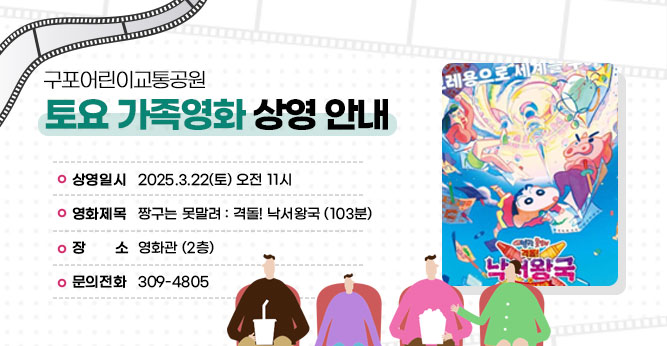 구포어린이교통공원 토요 가족영화 상영 안내
○ 상영일시 : 2025.3.22(토) 오전 11시
○ 영화제목 : 짱구는 못말려 : 격돌! 낙서왕국 (103분)
○ 장    소 : 영화관 (2층)    
○ 문의전화(☎309-4805)