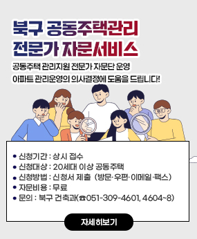 북구 공동주택관리 전문가 자문서비스
공동주택 관리지원 전문가 자문단 운영
아파트 관리운영의 의사결정에 도움을 드립니다!
· 신청기간 : 상시 접수
· 신청대상 : 20세대 이상 공동주택
· 신청방법 : 신청서 제출 
    (방문·우편·이메일·팩스)
자문비용 : 무료 
문의:북구 건축과(☎051-309-4601, 4604~8)