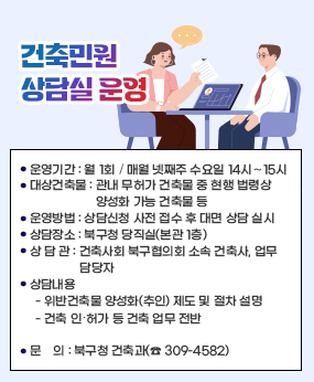 「건축민원 상담실」 운영
❍ 운영기간 : 월 1회 ▹ 매월 넷째주 수요일 14시∼15시
  ❍ 대상건축물 : 관내 무허가 건축물 중 현행 법령상 양성화 가능 건축물 등
  ❍ 운영방법 : 상담신청 사전 접수 후 대면 상담 실시
  ❍ 상담장소 : 북구청 당직실(본관 1층)
  ❍ 상 담 관 : 건축사회 북구협의회 소속 건축사, 업무 담당자
  ❍ 상담내용 
    - 위반건축물 양성화(추인) 제도 및 절차 설명
    - 건축 인‧허가 등 건축 업무 전반

  문    의 : 북구청 건축과(☎ 309-4582)