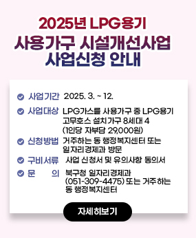 2025년 LPG용기 사용가구 시설개선사업 사업신청 안내
○ 사업기간: 2025. 3. ~ 12.
○ 사업대상: LPG가스를 사용가구 중 LPG용기 고무호스 설치가구 8세대
(1인당 자부담 29,000원)
○ 신청방법: 거주하는 동 행정복지센터 또는 일자리경제과 방문
○ 구비서류: 사업 신청서 및 유의사항 동의서
○ 문 의: 북구청 일자리경제과(051-309-4475) 또는 거주하는 동 행정복지센터
자세히보기