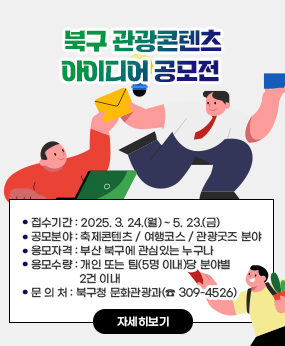 북구 관광콘텐츠 아이디어 공모전
 ○ 접수기간 : 2025. 3. 24.(월) ~ 5. 23.(금)
 ○ 공모분야 : 축제콘텐츠 / 여행코스 / 관광굿즈 분야
 ○ 응모자격 : 부산 북구에 관심있는 누구나
 ○ 응모수량 : 개인 또는 팀(5명 이내)당 분야별 2건 이내
 ○ 문 의 처 : 북구청 문화관광과(☎ 309-4526)
자세히보기